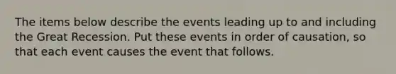 The items below describe the events leading up to and including the Great Recession. Put these events in order of causation, so that each event causes the event that follows.