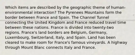 Which items are described by the geographic theme of human-environmental interaction? The Pyrenees Mountains form the border between France and Spain. The Channel Tunnel connecting the United Kingdom and France reduced travel time between these nations. France is divided into twenty-two regions. France's land borders are Belgium, Germany, Luxembourg, Switzerland, Italy, and Spain. Land has been cleared to make room for France's famous vineyards. A highway through Mount Blanc connects Italy and France.