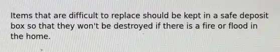 Items that are difficult to replace should be kept in a safe deposit box so that they won't be destroyed if there is a fire or flood in the home.