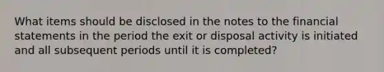 What items should be disclosed in the notes to the financial statements in the period the exit or disposal activity is initiated and all subsequent periods until it is completed?