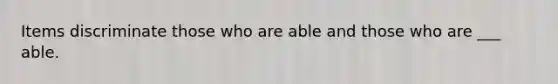 Items discriminate those who are able and those who are ___ able.