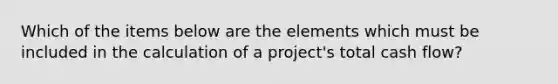 Which of the items below are the elements which must be included in the calculation of a project's total cash flow?