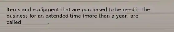 Items and equipment that are purchased to be used in the business for an extended time (more than a year) are called___________.