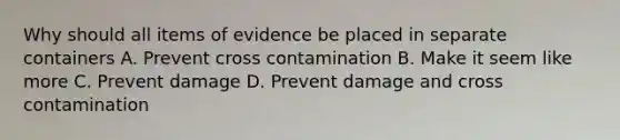 Why should all items of evidence be placed in separate containers A. Prevent cross contamination B. Make it seem like more C. Prevent damage D. Prevent damage and cross contamination