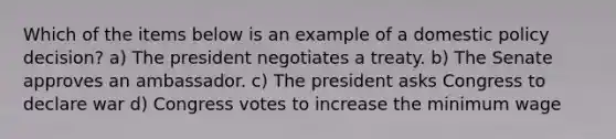 Which of the items below is an example of a domestic policy decision? a) The president negotiates a treaty. b) The Senate approves an ambassador. c) The president asks Congress to declare war d) Congress votes to increase the minimum wage