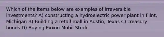 Which of the items below are examples of irreversible investments? A) constructing a hydroelectric power plant in Flint, Michigan B) Building a retail mall in Austin, Texas C) Treasury bonds D) Buying Exxon Mobil Stock