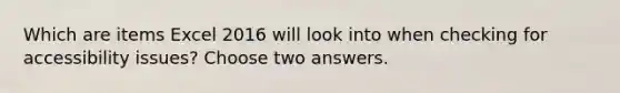 Which are items Excel 2016 will look into when checking for accessibility issues? Choose two answers.