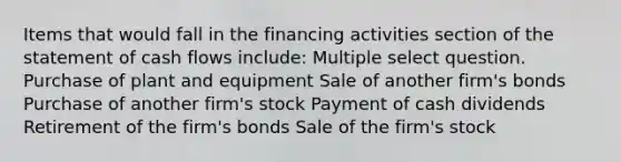 Items that would fall in the financing activities section of the statement of cash flows include: Multiple select question. Purchase of plant and equipment Sale of another firm's bonds Purchase of another firm's stock Payment of cash dividends Retirement of the firm's bonds Sale of the firm's stock