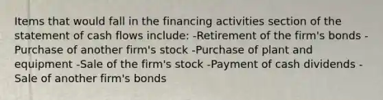 Items that would fall in the financing activities section of the statement of cash flows include: -Retirement of the firm's bonds -Purchase of another firm's stock -Purchase of plant and equipment -Sale of the firm's stock -Payment of cash dividends -Sale of another firm's bonds