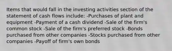 Items that would fall in the investing activities section of the statement of cash flows include: -Purchases of plant and equipment -Payment of a cash dividend -Sale of the firm's common stock -Sale of the firm's preferred stock -Bonds purchased from other companies -Stocks purchased from other companies -Payoff of firm's own bonds