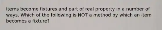Items become fixtures and part of real property in a number of ways. Which of the following is NOT a method by which an item becomes a fixture?