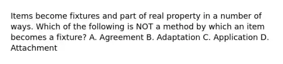 Items become fixtures and part of real property in a number of ways. Which of the following is NOT a method by which an item becomes a fixture? A. Agreement B. Adaptation C. Application D. Attachment