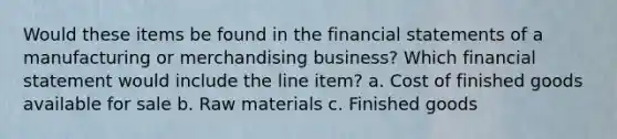 Would these items be found in the financial statements of a manufacturing or merchandising business? Which financial statement would include the line item? a. Cost of finished goods available for sale b. Raw materials c. Finished goods