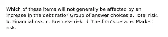 Which of these items will not generally be affected by an increase in the debt ratio? Group of answer choices a. Total risk. b. Financial risk. c. Business risk. d. The firm's beta. e. Market risk.