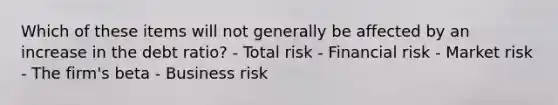 Which of these items will not generally be affected by an increase in the debt ratio? - Total risk - Financial risk - Market risk - The firm's beta - Business risk