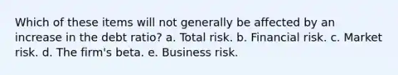 Which of these items will not generally be affected by an increase in the debt ratio? a. Total risk. b. Financial risk. c. Market risk. d. The firm's beta. e. Business risk.