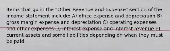 Items that go in the "Other Revenue and Expense" section of the income statement include: A) office expense and depreciation B) gross margin expense and depreciation C) operating expenses and other expenses D) interest expense and interest revenue E) current assets and some liabilities depending on when they must be paid