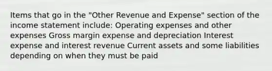 Items that go in the "Other Revenue and Expense" section of the <a href='https://www.questionai.com/knowledge/kCPMsnOwdm-income-statement' class='anchor-knowledge'>income statement</a> include: Operating expenses and other expenses Gross margin expense and depreciation Interest expense and interest revenue Current assets and some liabilities depending on when they must be paid