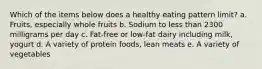 Which of the items below does a healthy eating pattern limit? a. Fruits, especially whole fruits b. Sodium to less than 2300 milligrams per day c. Fat-free or low-fat dairy including milk, yogurt d. A variety of protein foods, lean meats e. A variety of vegetables