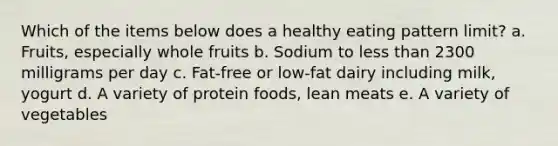 Which of the items below does a healthy eating pattern limit? a. Fruits, especially whole fruits b. Sodium to less than 2300 milligrams per day c. Fat-free or low-fat dairy including milk, yogurt d. A variety of protein foods, lean meats e. A variety of vegetables