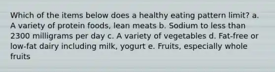 Which of the items below does a healthy eating pattern limit? a. A variety of protein foods, lean meats b. Sodium to less than 2300 milligrams per day c. A variety of vegetables d. Fat-free or low-fat dairy including milk, yogurt e. Fruits, especially whole fruits