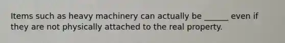 Items such as heavy machinery can actually be ______ even if they are not physically attached to the real property.