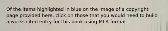 Of the items highlighted in blue on the image of a copyright page provided here, click on those that you would need to build a works cited entry for this book using MLA format.