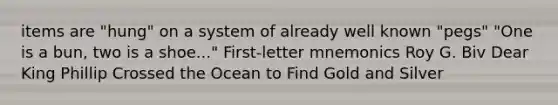 items are "hung" on a system of already well known "pegs" "One is a bun, two is a shoe..." First-letter mnemonics Roy G. Biv Dear King Phillip Crossed the Ocean to Find Gold and Silver