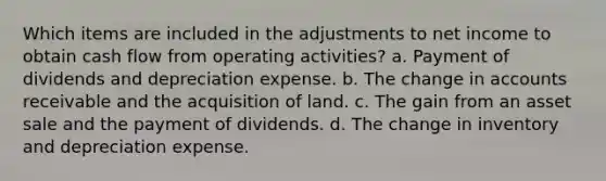 Which items are included in the adjustments to net income to obtain cash flow from operating activities? a. Payment of dividends and depreciation expense. b. The change in accounts receivable and the acquisition of land. c. The gain from an asset sale and the payment of dividends. d. The change in inventory and depreciation expense.