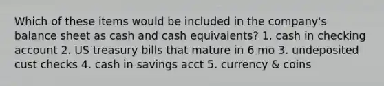 Which of these items would be included in the company's balance sheet as cash and cash equivalents? 1. cash in checking account 2. US treasury bills that mature in 6 mo 3. undeposited cust checks 4. cash in savings acct 5. currency & coins