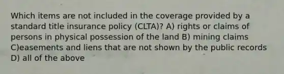 Which items are not included in the coverage provided by a standard title insurance policy (CLTA)? A) rights or claims of persons in physical possession of the land B) mining claims C)easements and liens that are not shown by the public records D) all of the above