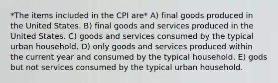 *The items included in the CPI are* A) final goods produced in the United States. B) final goods and services produced in the United States. C) goods and services consumed by the typical urban household. D) only goods and services produced within the current year and consumed by the typical household. E) gods but not services consumed by the typical urban household.