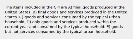 The items included in the CPI are A) final goods produced in the United States. B) final goods and services produced in the United States. C) goods and services consumed by the typical urban household. D) only goods and services produced within the current year and consumed by the typical household. E) goods but not services consumed by the typical urban household.