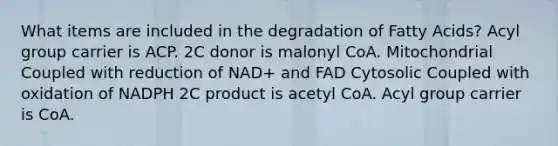 What items are included in the degradation of Fatty Acids? Acyl group carrier is ACP. 2C donor is malonyl CoA. Mitochondrial Coupled with reduction of NAD+ and FAD Cytosolic Coupled with oxidation of NADPH 2C product is acetyl CoA. Acyl group carrier is CoA.