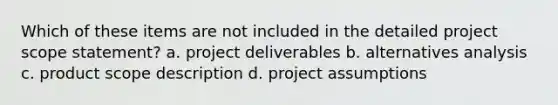 Which of these items are not included in the detailed project scope statement? a. project deliverables b. alternatives analysis c. product scope description d. project assumptions