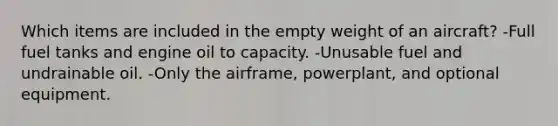 Which items are included in the empty weight of an aircraft? -Full fuel tanks and engine oil to capacity. -Unusable fuel and undrainable oil. -Only the airframe, powerplant, and optional equipment.