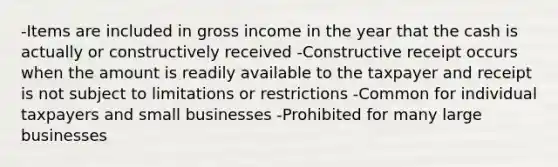 -Items are included in gross income in the year that the cash is actually or constructively received -Constructive receipt occurs when the amount is readily available to the taxpayer and receipt is not subject to limitations or restrictions -Common for individual taxpayers and small businesses -Prohibited for many large businesses