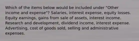 Which of the items below would be included under "Other income and expense"? Salaries, interest expense, equity losses. Equity earnings, gains from sale of assets, interest income. Research and development, dividend income, interest expense. Advertising, cost of goods sold, selling and administrative expenses.