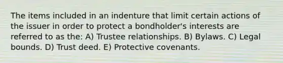 The items included in an indenture that limit certain actions of the issuer in order to protect a bondholder's interests are referred to as the: A) Trustee relationships. B) Bylaws. C) Legal bounds. D) Trust deed. E) Protective covenants.