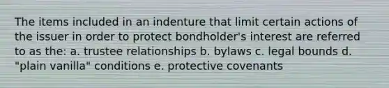 The items included in an indenture that limit certain actions of the issuer in order to protect bondholder's interest are referred to as the: a. trustee relationships b. bylaws c. legal bounds d. "plain vanilla" conditions e. protective covenants