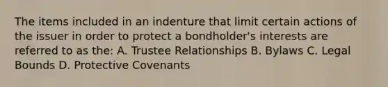 The items included in an indenture that limit certain actions of the issuer in order to protect a bondholder's interests are referred to as the: A. Trustee Relationships B. Bylaws C. Legal Bounds D. Protective Covenants