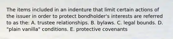 The items included in an indenture that limit certain actions of the issuer in order to protect bondholder's interests are referred to as the: A. trustee relationships. B. bylaws. C. legal bounds. D. "plain vanilla" conditions. E. protective covenants