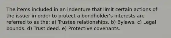 The items included in an indenture that limit certain actions of the issuer in order to protect a bondholder's interests are referred to as the: a) Trustee relationships. b) Bylaws. c) Legal bounds. d) Trust deed. e) Protective covenants.