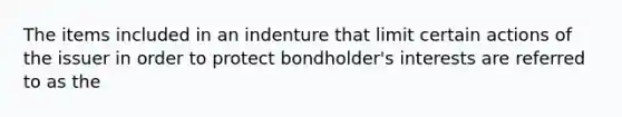 The items included in an indenture that limit certain actions of the issuer in order to protect bondholder's interests are referred to as the