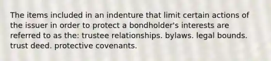 The items included in an indenture that limit certain actions of the issuer in order to protect a bondholder's interests are referred to as the: trustee relationships. bylaws. legal bounds. trust deed. protective covenants.