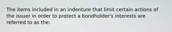 The items included in an indenture that limit certain actions of the issuer in order to protect a bondholder's interests are referred to as the: