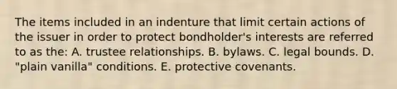 The items included in an indenture that limit certain actions of the issuer in order to protect bondholder's interests are referred to as the: A. trustee relationships. B. bylaws. C. legal bounds. D. "plain vanilla" conditions. E. protective covenants.