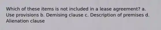 Which of these items is not included in a lease agreement? a. Use provisions b. Demising clause c. Description of premises d. Alienation clause