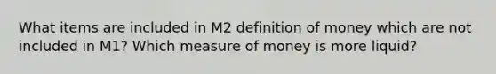 What items are included in M2 definition of money which are not included in M1? Which measure of money is more liquid?