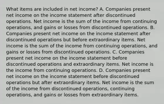 What items are included in net​ income? A. Companies present net income on the income statement after discontinued operations. Net income is the sum of the income from continuing​ operations, and gains or losses from discontinued operations. B. Companies present net income on the income statement after discontinued operations but before extraordinary items. Net income is the sum of the income from continuing​ operations, and gains or losses from discontinued operations. C. Companies present net income on the income statement before discontinued operations and extraordinary items. Net income is the income from continuing operations. D. Companies present net income on the income statement before discontinued operations but after extraordinary items. Net income is the sum of the income from discontinued​ operations, continuing​ operations, and gains or losses from extraordinary items.